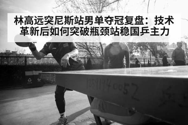 林高远突尼斯站男单夺冠复盘：技术革新后如何突破瓶颈站稳国乒主力
