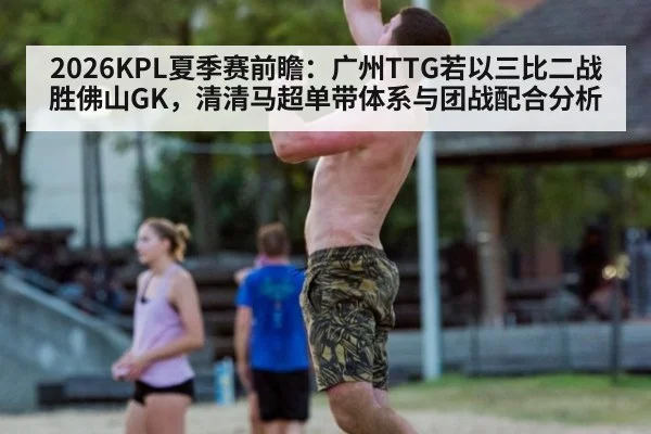 2026KPL夏季赛前瞻:广州TTG若以三比二战胜佛山GK,清清马超单带体系与团战配合分析