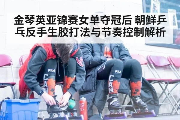 金琴英亚锦赛女单夺冠后 朝鲜乒乓反手生胶打法与节奏控制解析